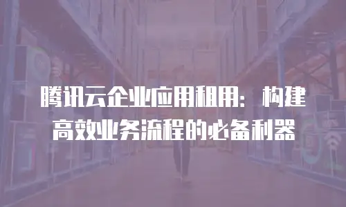 腾讯云企业应用租用：构建高效业务流程的必备利器