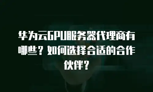 华为云GPU服务器代理商有哪些？如何选择合适的合作伙伴？