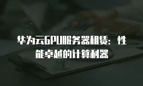 华为云GPU服务器租赁：性能卓越的计算利器
