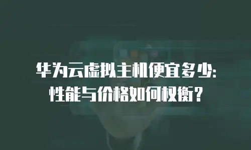 华为云虚拟主机便宜多少：性能与价格如何权衡？
