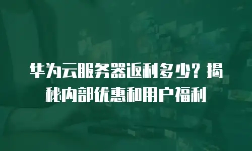华为云服务器返利多少？揭秘内部优惠和用户福利