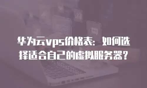 华为云vps价格表：如何选择适合自己的虚拟服务器？