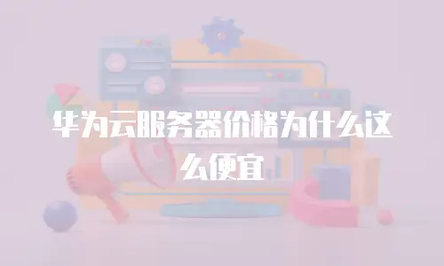 华为云服务器价格为什么这么便宜