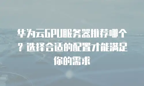 华为云GPU服务器推荐哪个？选择合适的配置才能满足你的需求
