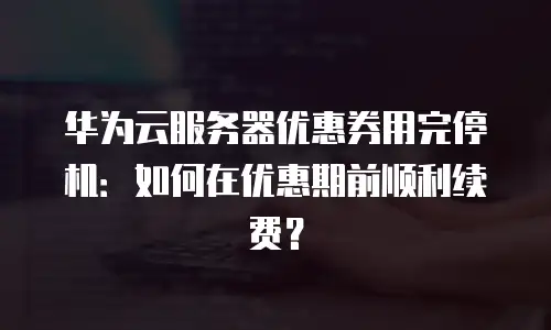 华为云服务器优惠券用完停机：如何在优惠期前顺利续费？