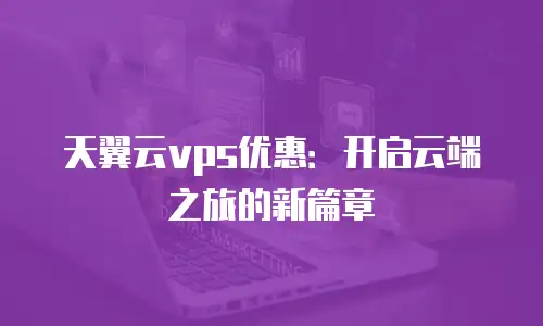 天翼云vps优惠：开启云端之旅的新篇章