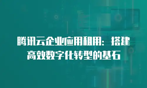 腾讯云企业应用租用：搭建高效数字化转型的基石