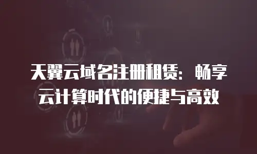 天翼云域名注册租赁：畅享云计算时代的便捷与高效