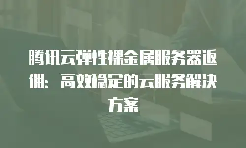 腾讯云弹性裸金属服务器返佣：高效稳定的云服务解决方案