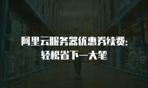 阿里云服务器优惠券续费：轻松省下一大笔