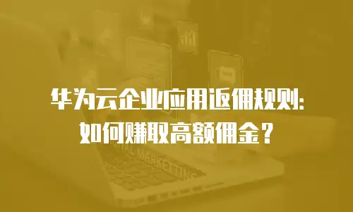 华为云企业应用返佣规则：如何赚取高额佣金？