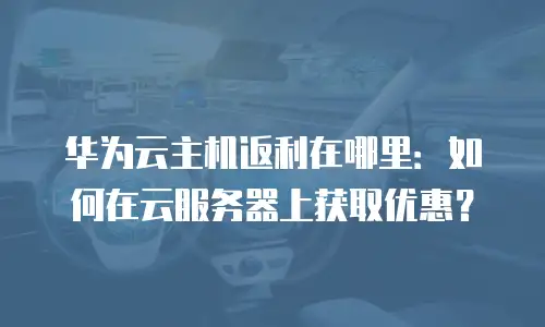 华为云主机返利在哪里：如何在云服务器上获取优惠？