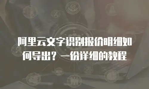 阿里云文字识别报价明细如何导出？一份详细的教程