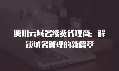 腾讯云域名续费代理商：解锁域名管理的新篇章