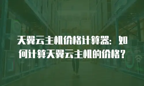 天翼云主机价格计算器：如何计算天翼云主机的价格？