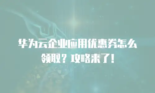 华为云企业应用优惠券怎么领取？攻略来了！
