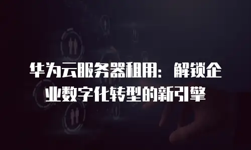 华为云服务器租用：解锁企业数字化转型的新引擎