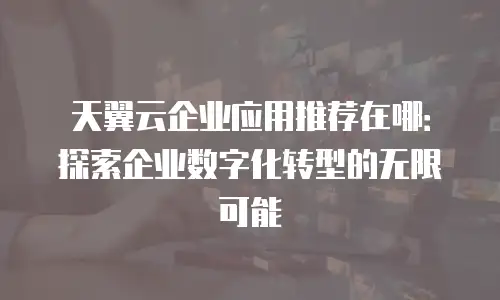 天翼云企业应用推荐在哪：探索企业数字化转型的无限可能