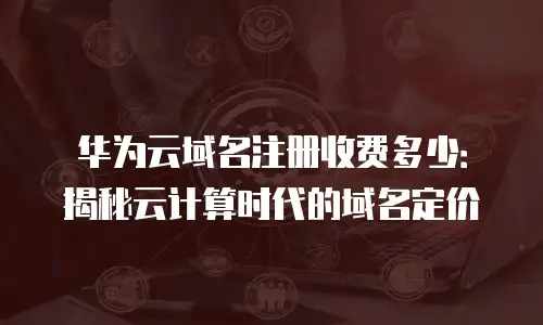 华为云域名注册收费多少：揭秘云计算时代的域名定价