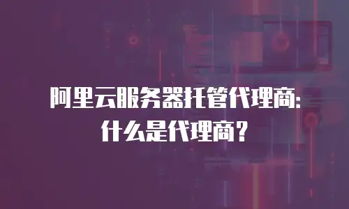 阿里云服务器托管代理商：什么是代理商？