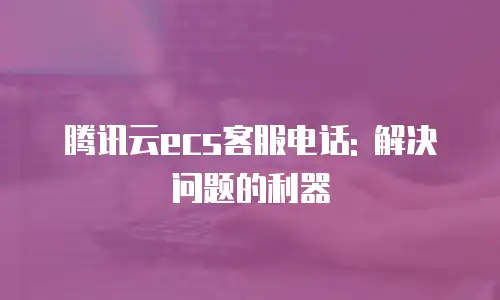 腾讯云ecs客服电话: 解决问题的利器