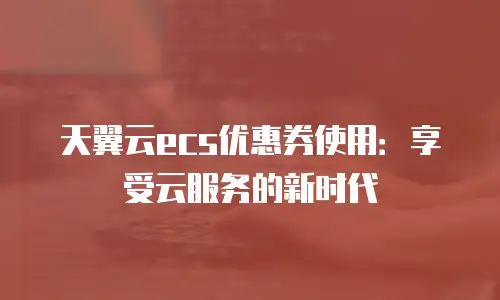 天翼云ecs优惠券使用：享受云服务的新时代