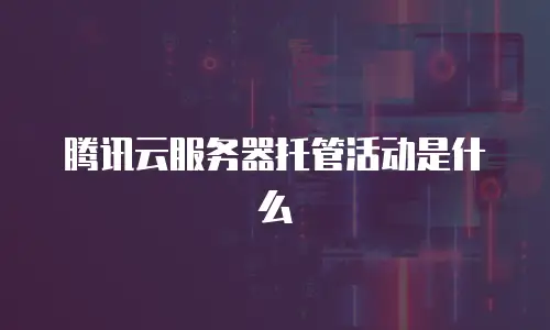 腾讯云服务器托管活动是什么