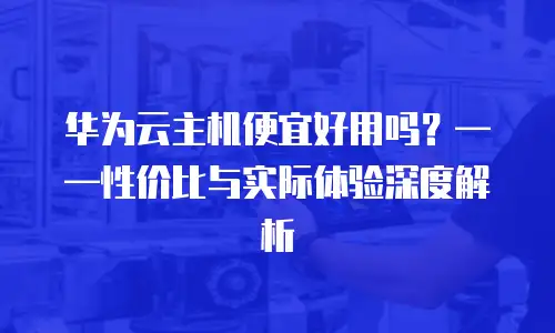 华为云主机便宜好用吗？&mdash;&mdash;性价比与实际体验深度解析