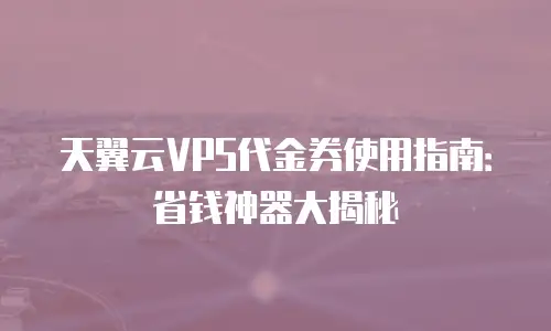 天翼云VPS代金券使用指南：省钱神器大揭秘