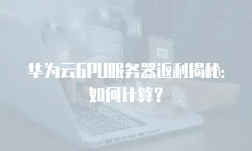 华为云GPU服务器返利揭秘：如何计算？