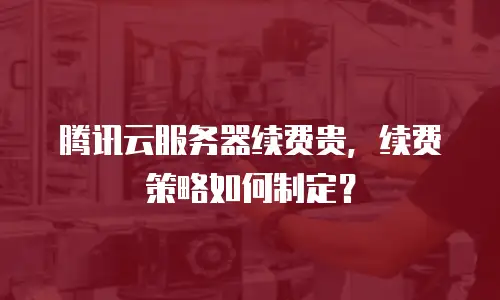 腾讯云服务器续费贵，续费策略如何制定？