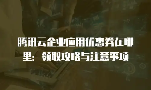 腾讯云企业应用优惠券在哪里：领取攻略与注意事项