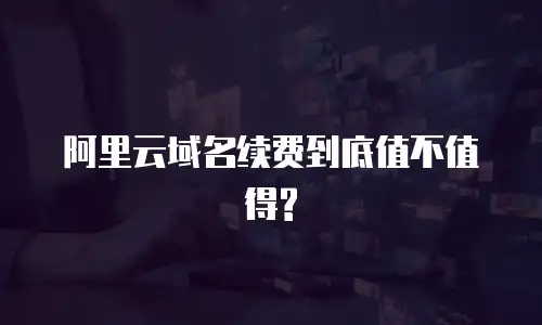 阿里云域名续费到底值不值得?