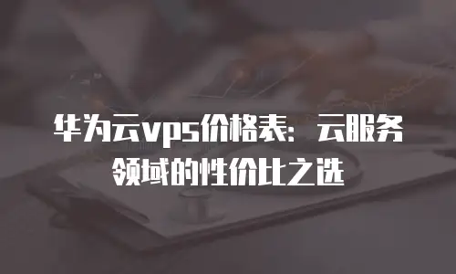 华为云vps价格表：云服务领域的性价比之选