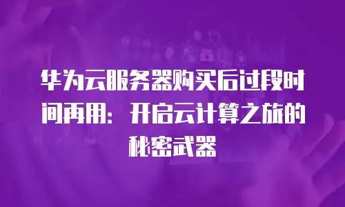 华为云服务器购买后过段时间再用：开启云计算之旅的秘密武器