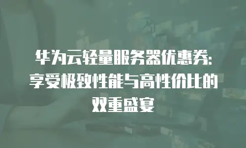 华为云轻量服务器优惠券：享受极致性能与高性价比的双重盛宴