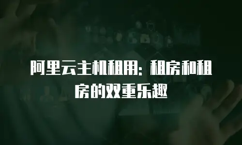 阿里云主机租用: 租房和租房的双重乐趣