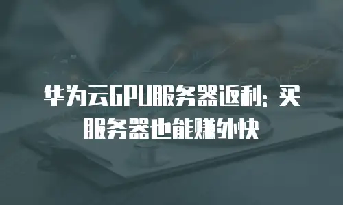 华为云GPU服务器返利: 买服务器也能赚外快