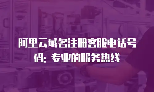 阿里云域名注册客服电话号码: 专业的服务热线