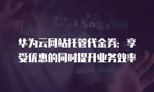 华为云网站托管代金券：享受优惠的同时提升业务效率