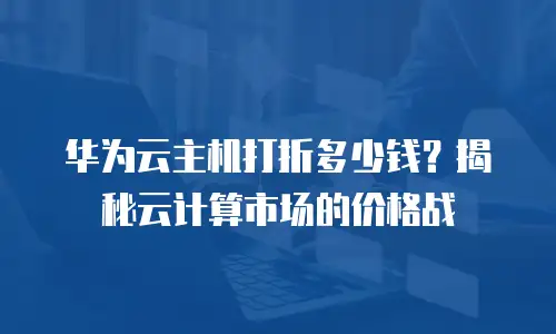华为云主机打折多少钱？揭秘云计算市场的价格战