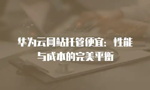 华为云网站托管便宜：性能与成本的完美平衡