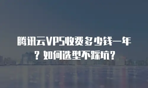腾讯云VPS收费多少钱一年？如何选型不踩坑？