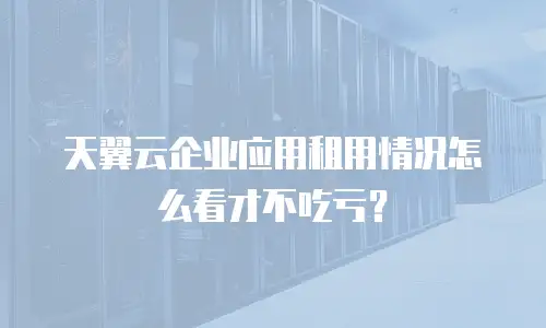 天翼云企业应用租用情况怎么看才不吃亏？