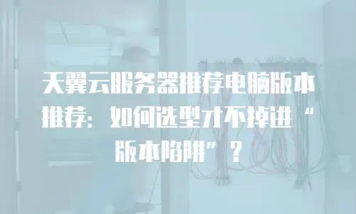 天翼云服务器推荐电脑版本推荐：如何选型才不掉进“版本陷阱”？