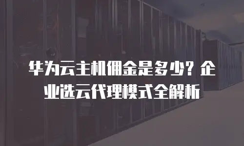 华为云主机佣金是多少？企业选云代理模式全解析