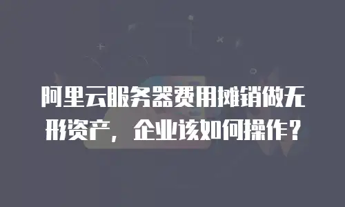 阿里云服务器费用摊销做无形资产，企业该如何操作？