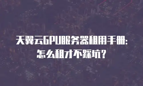 天翼云GPU服务器租用手册：怎么租才不踩坑？