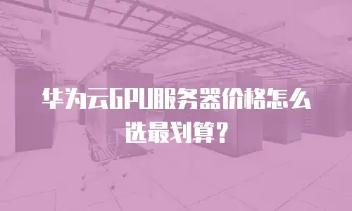 华为云GPU服务器价格怎么选最划算？
