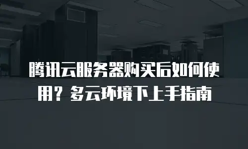 腾讯云服务器购买后如何使用？多云环境下上手指南